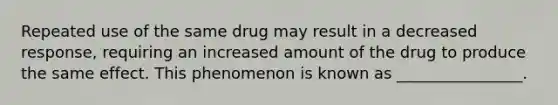 Repeated use of the same drug may result in a decreased response, requiring an increased amount of the drug to produce the same effect. This phenomenon is known as ________________.