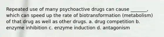 Repeated use of many psychoactive drugs can cause _______, which can speed up the rate of biotransformation (metabolism) of that drug as well as other drugs. a. drug competition b. enzyme inhibition c. enzyme induction d. antagonism