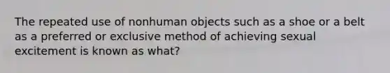 The repeated use of nonhuman objects such as a shoe or a belt as a preferred or exclusive method of achieving sexual excitement is known as what?