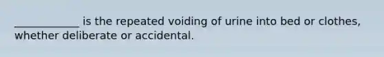 ____________ is the repeated voiding of urine into bed or clothes, whether deliberate or accidental.