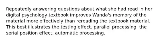 Repeatedly answering questions about what she had read in her digital psychology textbook improves Wanda's memory of the material more effectively than rereading the textbook material. This best illustrates the testing effect. parallel processing. the serial position effect. automatic processing.