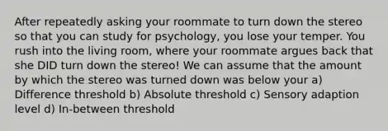 After repeatedly asking your roommate to turn down the stereo so that you can study for psychology, you lose your temper. You rush into the living room, where your roommate argues back that she DID turn down the stereo! We can assume that the amount by which the stereo was turned down was below your a) Difference threshold b) Absolute threshold c) Sensory adaption level d) In-between threshold