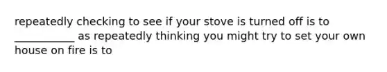 repeatedly checking to see if your stove is turned off is to ___________ as repeatedly thinking you might try to set your own house on fire is to