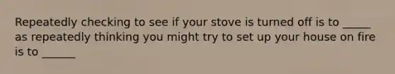 Repeatedly checking to see if your stove is turned off is to _____ as repeatedly thinking you might try to set up your house on fire is to ______