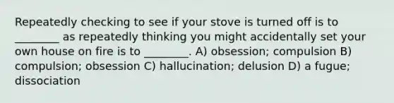 Repeatedly checking to see if your stove is turned off is to ________ as repeatedly thinking you might accidentally set your own house on fire is to ________. A) obsession; compulsion B) compulsion; obsession C) hallucination; delusion D) a fugue; dissociation