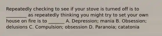 Repeatedly checking to see if your stove is turned off is to _________ as repeatedly thinking you might try to set your own house on fire is to _______ A. Depression; mania B. Obsession; delusions C. Compulsion; obsession D. Paranoia; catatonia