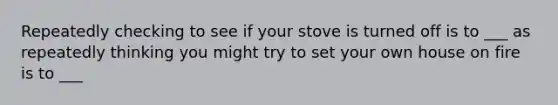 Repeatedly checking to see if your stove is turned off is to ___ as repeatedly thinking you might try to set your own house on fire is to ___