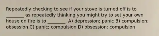 Repeatedly checking to see if your stove is turned off is to ________ as repeatedly thinking you might try to set your own house on fire is to ________. A) depression; panic B) compulsion; obsession C) panic; compulsion D) obsession; compulsion