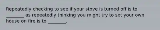 Repeatedly checking to see if your stove is turned off is to ________ as repeatedly thinking you might try to set your own house on fire is to ________.