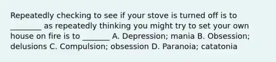 Repeatedly checking to see if your stove is turned off is to ________ as repeatedly thinking you might try to set your own house on fire is to _______ A. Depression; mania B. Obsession; delusions C. Compulsion; obsession D. Paranoia; catatonia