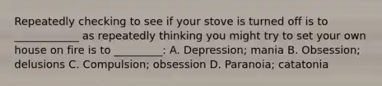 Repeatedly checking to see if your stove is turned off is to ____________ as repeatedly thinking you might try to set your own house on fire is to _________: A. Depression; mania B. Obsession; delusions C. Compulsion; obsession D. Paranoia; catatonia