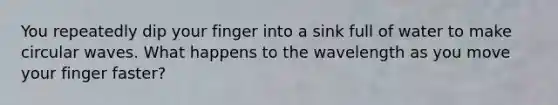 You repeatedly dip your finger into a sink full of water to make circular waves. What happens to the wavelength as you move your finger faster?