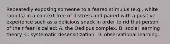 Repeatedly exposing someone to a feared stimulus (e.g., white rabbits) in a context free of distress and paired with a positive experience such as a delicious snack in order to rid that person of their fear is called: A. the Oedipus complex. B. social learning theory. C. systematic desensitization. D. observational learning.