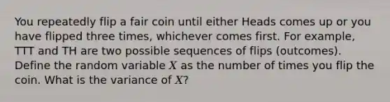 You repeatedly flip a fair coin until either Heads comes up or you have flipped three times, whichever comes first. For example, TTT and TH are two possible sequences of flips (outcomes). Define the random variable 𝑋 as the number of times you flip the coin. What is the variance of 𝑋?