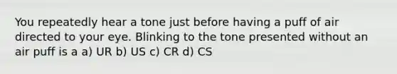 You repeatedly hear a tone just before having a puff of air directed to your eye. Blinking to the tone presented without an air puff is a a) UR b) US c) CR d) CS
