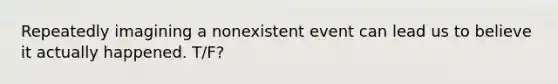 Repeatedly imagining a nonexistent event can lead us to believe it actually happened. T/F?