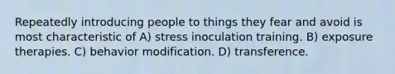 Repeatedly introducing people to things they fear and avoid is most characteristic of A) stress inoculation training. B) exposure therapies. C) behavior modification. D) transference.