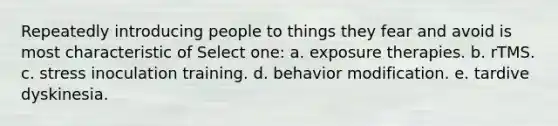 Repeatedly introducing people to things they fear and avoid is most characteristic of Select one: a. exposure therapies. b. rTMS. c. stress inoculation training. d. behavior modification. e. tardive dyskinesia.