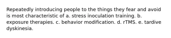 Repeatedly introducing people to the things they fear and avoid is most characteristic of a. stress inoculation training. b. exposure therapies. c. <a href='https://www.questionai.com/knowledge/kJvTbrPVgP-behavior-modification' class='anchor-knowledge'>behavior modification</a>. d. rTMS. e. tardive dyskinesia.