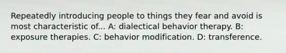 Repeatedly introducing people to things they fear and avoid is most characteristic of... A: dialectical behavior therapy. B: exposure therapies. C: behavior modification. D: transference.