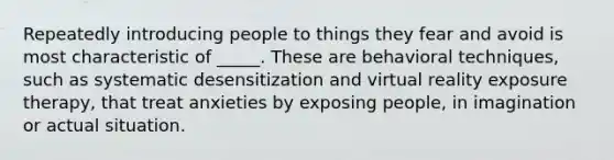 Repeatedly introducing people to things they fear and avoid is most characteristic of _____. These are behavioral techniques, such as systematic desensitization and virtual reality exposure therapy, that treat anxieties by exposing people, in imagination or actual situation.