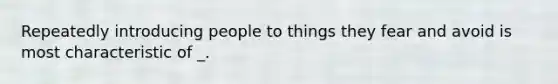 Repeatedly introducing people to things they fear and avoid is most characteristic of _.