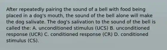 After repeatedly pairing the sound of a bell with food being placed in a dog's mouth, the sound of the bell alone will make the dog salivate. The dog's salivation to the sound of the bell is called the: A. unconditioned stimulus (UCS) B. unconditioned response (UCR) C. conditioned response (CR) D. conditioned stimulus (CS).