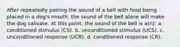 After repeatedly pairing the sound of a bell with food being placed in a dog's mouth, the sound of the bell alone will make the dog salivate. At this point, the sound of the bell is a(n): a. conditioned stimulus (CS). b. unconditioned stimulus (UCS). c. unconditioned response (UCR). d. conditioned response (CR).