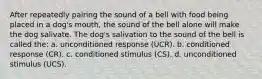 After repeatedly pairing the sound of a bell with food being placed in a dog's mouth, the sound of the bell alone will make the dog salivate. The dog's salivation to the sound of the bell is called the: a. unconditioned response (UCR). b. conditioned response (CR). c. conditioned stimulus (CS). d. unconditioned stimulus (UCS).