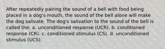 After repeatedly pairing the sound of a bell with food being placed in a dog's mouth, the sound of the bell alone will make the dog salivate. The dog's salivation to the sound of the bell is called the: a. unconditioned response (UCR). b. conditioned response (CR). c. conditioned stimulus (CS). d. unconditioned stimulus (UCS).