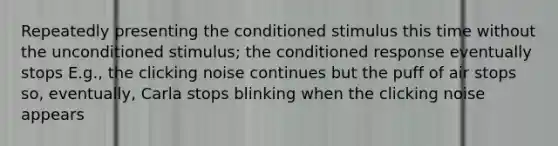 Repeatedly presenting the conditioned stimulus this time without the unconditioned stimulus; the conditioned response eventually stops E.g., the clicking noise continues but the puff of air stops so, eventually, Carla stops blinking when the clicking noise appears