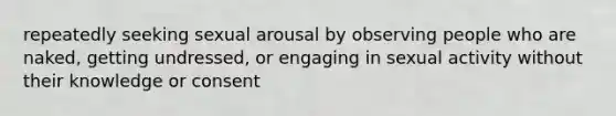 repeatedly seeking sexual arousal by observing people who are naked, getting undressed, or engaging in sexual activity without their knowledge or consent