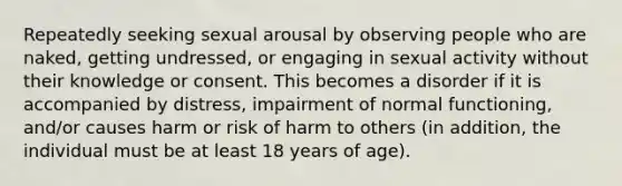 Repeatedly seeking sexual arousal by observing people who are naked, getting undressed, or engaging in sexual activity without their knowledge or consent. This becomes a disorder if it is accompanied by distress, impairment of normal functioning, and/or causes harm or risk of harm to others (in addition, the individual must be at least 18 years of age).