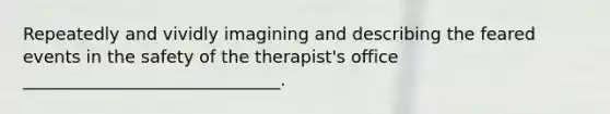 Repeatedly and vividly imagining and describing the feared events in the safety of the therapist's office ______________________________.