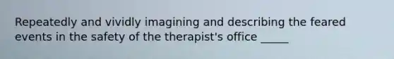 Repeatedly and vividly imagining and describing the feared events in the safety of the therapist's office _____