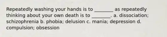 Repeatedly washing your hands is to ________ as repeatedly thinking about your own death is to ________. a. dissociation; schizophrenia b. phobia; delusion c. mania; depression d. compulsion; obsession