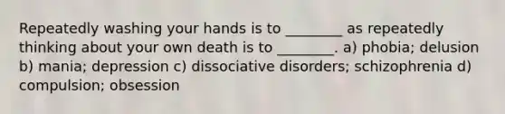 Repeatedly washing your hands is to ________ as repeatedly thinking about your own death is to ________. a) phobia; delusion b) mania; depression c) dissociative disorders; schizophrenia d) compulsion; obsession