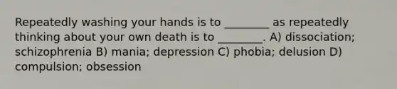 Repeatedly washing your hands is to ________ as repeatedly thinking about your own death is to ________. A) dissociation; schizophrenia B) mania; depression C) phobia; delusion D) compulsion; obsession