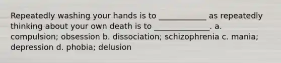 Repeatedly washing your hands is to ____________ as repeatedly thinking about your own death is to ______________. a. compulsion; obsession b. dissociation; schizophrenia c. mania; depression d. phobia; delusion