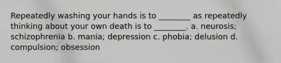 Repeatedly washing your hands is to ________ as repeatedly thinking about your own death is to ________. a. neurosis; schizophrenia b. mania; depression c. phobia; delusion d. compulsion; obsession