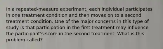 In a repeated-measure experiment, each individual participates in one treatment condition and then moves on to a second treatment condition. One of the major concerns in this type of study is that participation in the first treatment may influence the participant's score in the second treatment. What is this problem called?