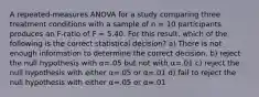 A repeated-measures ANOVA for a study comparing three treatment conditions with a sample of n = 10 participants produces an F-ratio of F = 5.40. For this result, which of the following is the correct statistical decision? a) There is not enough information to determine the correct decision. b) reject the null hypothesis with α=.05 but not with α=.01 c) reject the null hypothesis with either α=.05 or α=.01 d) fail to reject the null hypothesis with either α=.05 or α=.01