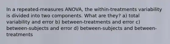 In a repeated-measures ANOVA, the within-treatments variability is divided into two components. What are they? a) total variability and error b) between-treatments and error c) between-subjects and error d) between-subjects and between-treatments