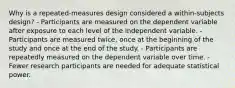 Why is a repeated-measures design considered a within-subjects design? - Participants are measured on the dependent variable after exposure to each level of the independent variable. - Participants are measured twice, once at the beginning of the study and once at the end of the study. - Participants are repeatedly measured on the dependent variable over time. - Fewer research participants are needed for adequate statistical power.