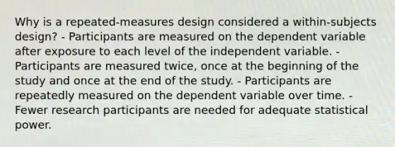 Why is a repeated-measures design considered a within-subjects design? - Participants are measured on the dependent variable after exposure to each level of the independent variable. - Participants are measured twice, once at the beginning of the study and once at the end of the study. - Participants are repeatedly measured on the dependent variable over time. - Fewer research participants are needed for adequate statistical power.