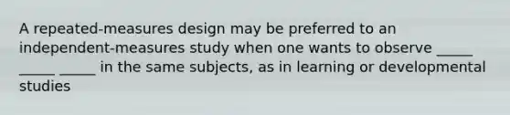 A repeated-measures design may be preferred to an independent-measures study when one wants to observe _____ _____ _____ in the same subjects, as in learning or developmental studies