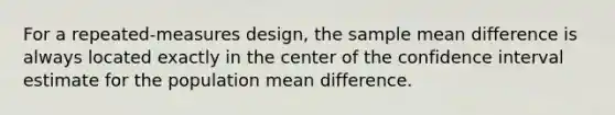 For a repeated-measures design, the sample mean difference is always located exactly in the center of the confidence interval estimate for the population mean difference.