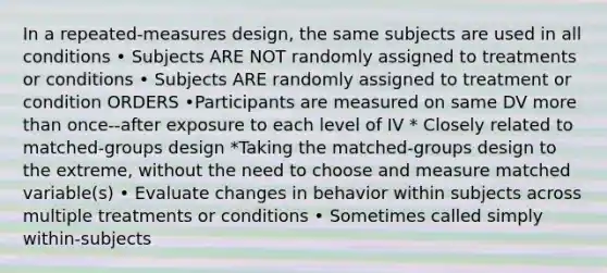 In a repeated-measures design, the same subjects are used in all conditions • Subjects ARE NOT randomly assigned to treatments or conditions • Subjects ARE randomly assigned to treatment or condition ORDERS •Participants are measured on same DV more than once--after exposure to each level of IV * Closely related to matched-groups design *Taking the matched-groups design to the extreme, without the need to choose and measure matched variable(s) • Evaluate changes in behavior within subjects across multiple treatments or conditions • Sometimes called simply within-subjects