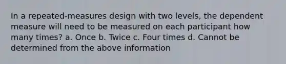 In a repeated-measures design with two levels, the dependent measure will need to be measured on each participant how many times? a. Once b. Twice c. Four times d. Cannot be determined from the above information