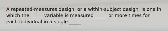 A repeated-measures design, or a within-subject design, is one in which the _____ variable is measured _____ or more times for each individual in a single _____.